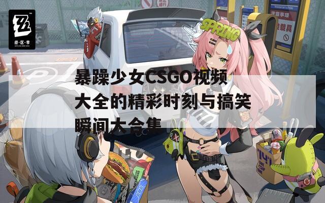 暴躁少女CSGO视频大全的精彩时刻与搞笑瞬间大合集