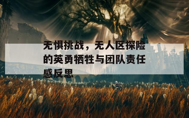 无惧挑战，无人区探险的英勇牺牲与团队责任感反思