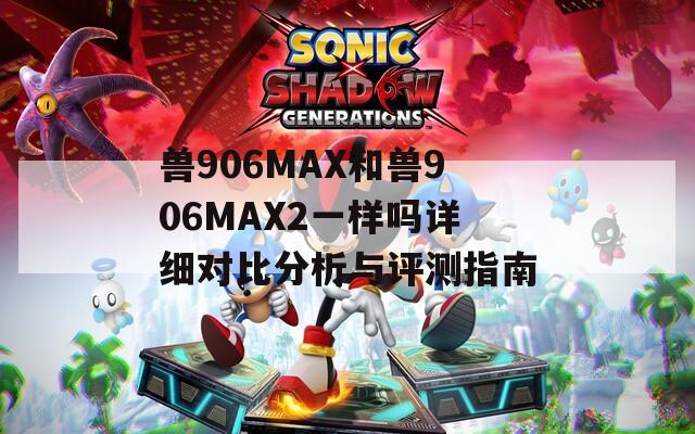 兽906MAX和兽906MAX2一样吗详细对比分析与评测指南