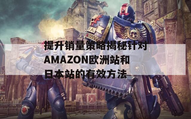 提升销量策略揭秘针对AMAZON欧洲站和日本站的有效方法