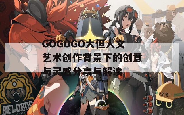 GOGOGO大但人文艺术创作背景下的创意与灵感分享与解读