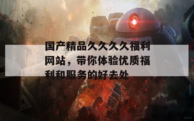 国产精品久久久久福利网站，带你体验优质福利和服务的好去处