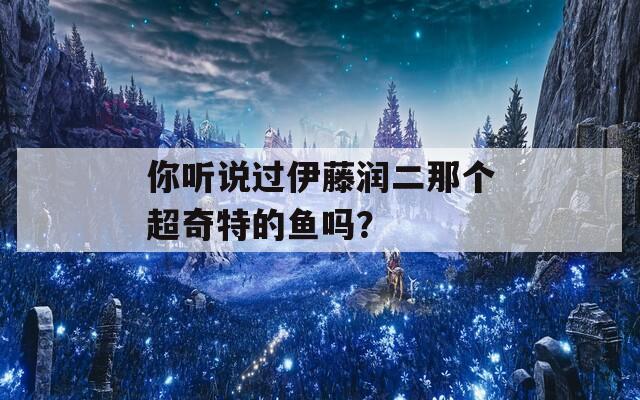 你听说过伊藤润二那个超奇特的鱼吗？