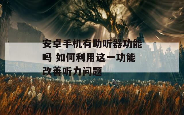 安卓手机有助听器功能吗 如何利用这一功能改善听力问题