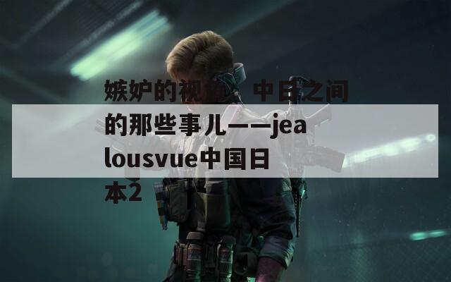 嫉妒的视角：中日之间的那些事儿——jealousvue中国日本2