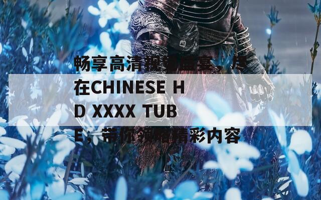 畅享高清视觉盛宴，尽在CHINESE HD XXXX TUBE，带你领略精彩内容