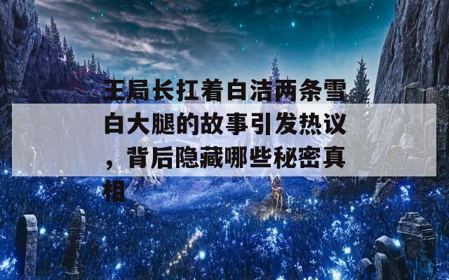 王局长扛着白洁两条雪白大腿的故事引发热议，背后隐藏哪些秘密真相