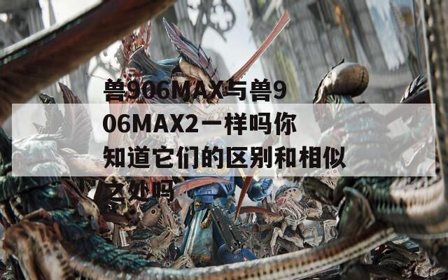 兽906MAX与兽906MAX2一样吗你知道它们的区别和相似之处吗