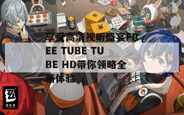 享受高清视听盛宴FREE TUBE TUBE HD带你领略全新体验