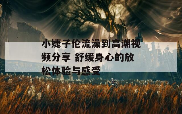 小婕子伦流澡到高潮视频分享 舒缓身心的放松体验与感受