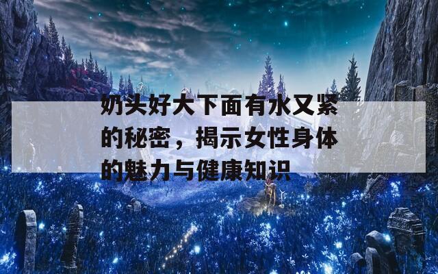 奶头好大下面有水又紧的秘密，揭示女性身体的魅力与健康知识