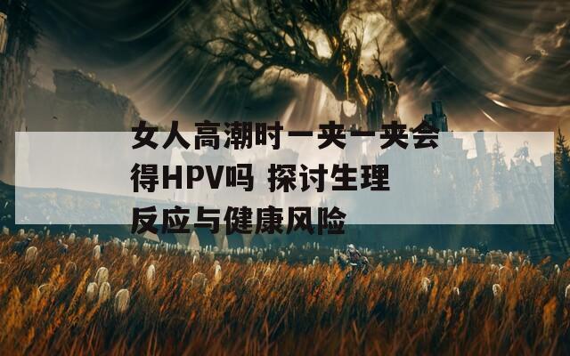 女人高潮时一夹一夹会得HPV吗 探讨生理反应与健康风险