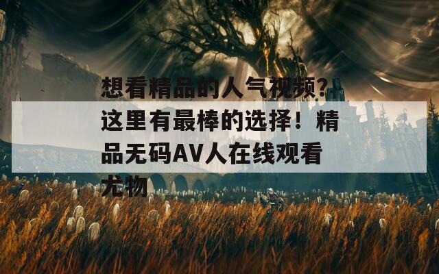 想看精品的人气视频？这里有最棒的选择！精品无码AV人在线观看尤物