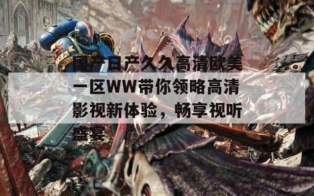 国产日产久久高清欧美一区WW带你领略高清影视新体验，畅享视听盛宴