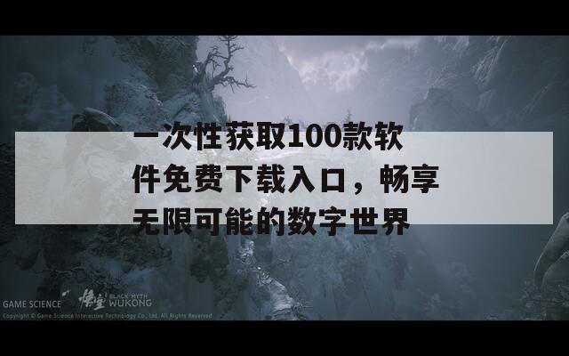 一次性获取100款软件免费下载入口，畅享无限可能的数字世界