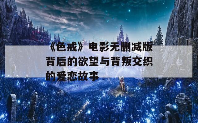 《色戒》电影无删减版背后的欲望与背叛交织的爱恋故事