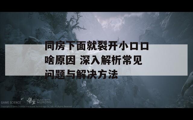 同房下面就裂开小口口啥原因 深入解析常见问题与解决方法