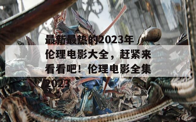 最新最热的2023年伦理电影大全，赶紧来看看吧！伦理电影全集2023