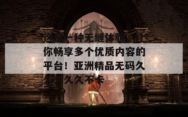 这是一种无缝体验，让你畅享多个优质内容的平台！亚洲精品无码久久久久久不卡