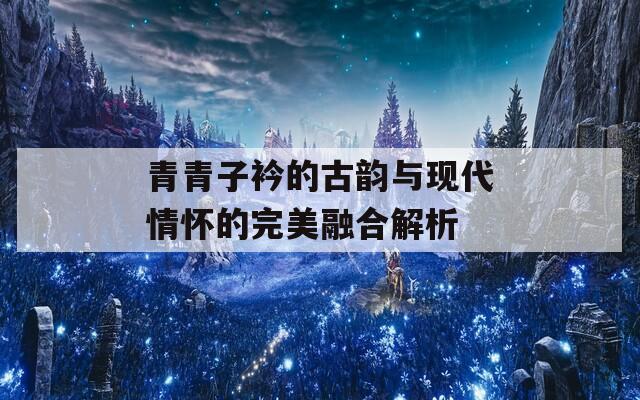 青青子衿的古韵与现代情怀的完美融合解析