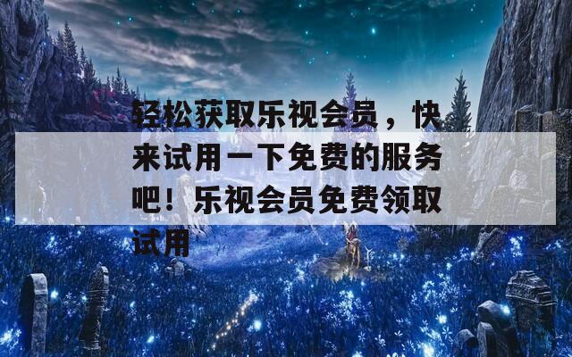 轻松获取乐视会员，快来试用一下免费的服务吧！乐视会员免费领取试用