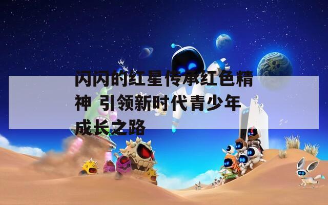 闪闪的红星传承红色精神 引领新时代青少年成长之路