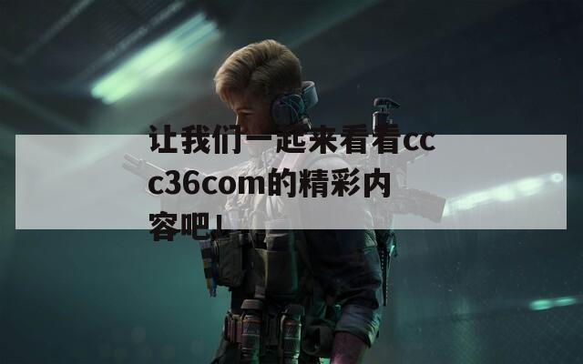 让我们一起来看看ccc36com的精彩内容吧！