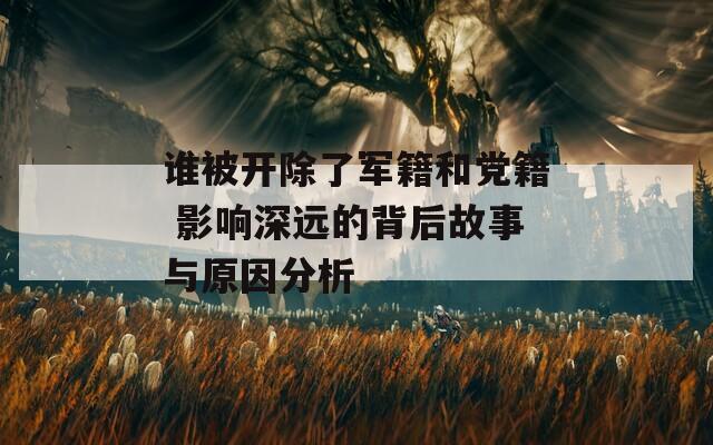 谁被开除了军籍和党籍 影响深远的背后故事与原因分析