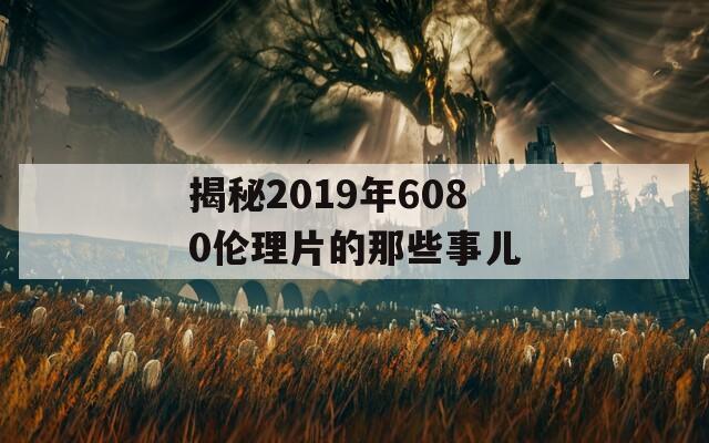 揭秘2019年6080伦理片的那些事儿