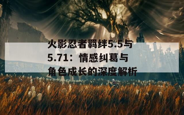 火影忍者羁绊5.5与5.71：情感纠葛与角色成长的深度解析