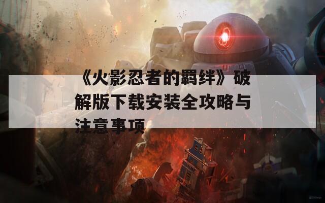 《火影忍者的羁绊》破解版下载安装全攻略与注意事项