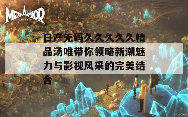 日产无码久久久久久精品汤唯带你领略新潮魅力与影视风采的完美结合