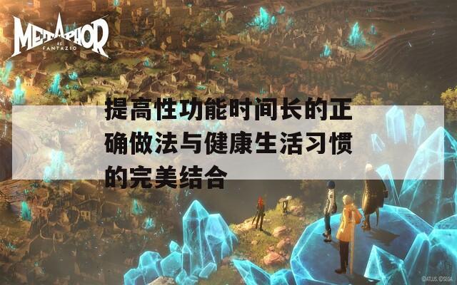 提高性功能时间长的正确做法与健康生活习惯的完美结合