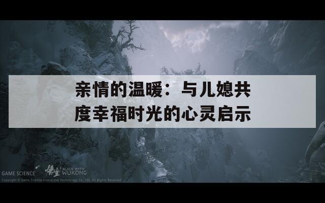 亲情的温暖：与儿媳共度幸福时光的心灵启示