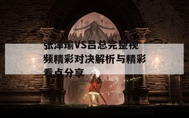 张津瑜VS吕总完整视频精彩对决解析与精彩看点分享