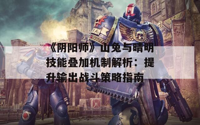 《阴阳师》山兔与晴明技能叠加机制解析：提升输出战斗策略指南