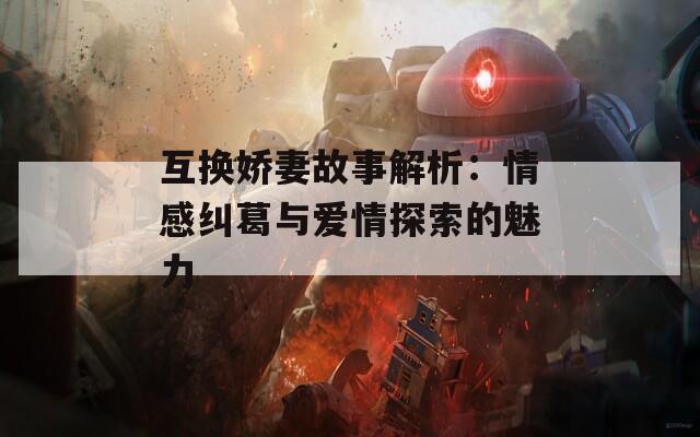 互换娇妻故事解析：情感纠葛与爱情探索的魅力