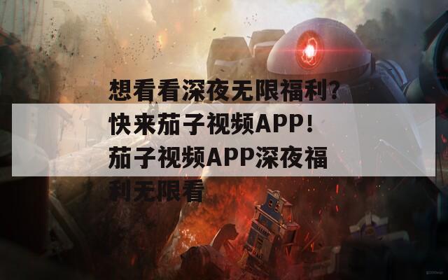 想看看深夜无限福利？快来茄子视频APP！茄子视频APP深夜福利无限看