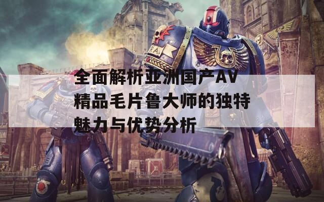 全面解析亚洲国产AV精品毛片鲁大师的独特魅力与优势分析