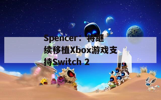 Spencer：将继续移植Xbox游戏支持Switch 2