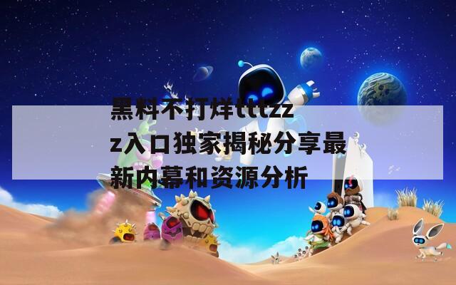 黑料不打烊tttzzz入口独家揭秘分享最新内幕和资源分析