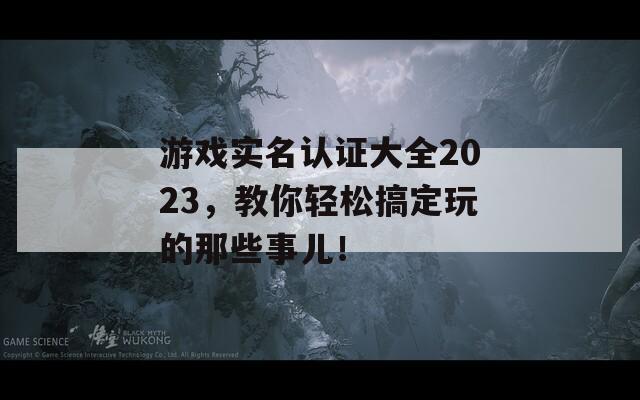 游戏实名认证大全2023，教你轻松搞定玩的那些事儿！