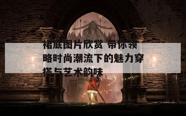 裙底图片欣赏 带你领略时尚潮流下的魅力穿搭与艺术韵味