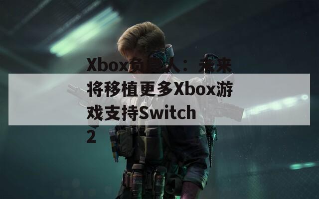 Xbox负责人：未来将移植更多Xbox游戏支持Switch 2