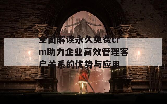 全面解读永久免费crm助力企业高效管理客户关系的优势与应用