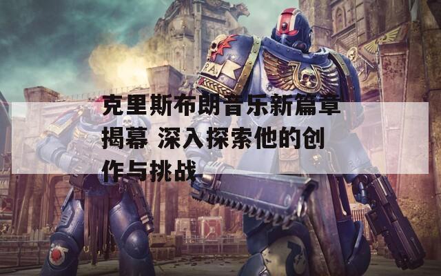 克里斯布朗音乐新篇章揭幕 深入探索他的创作与挑战