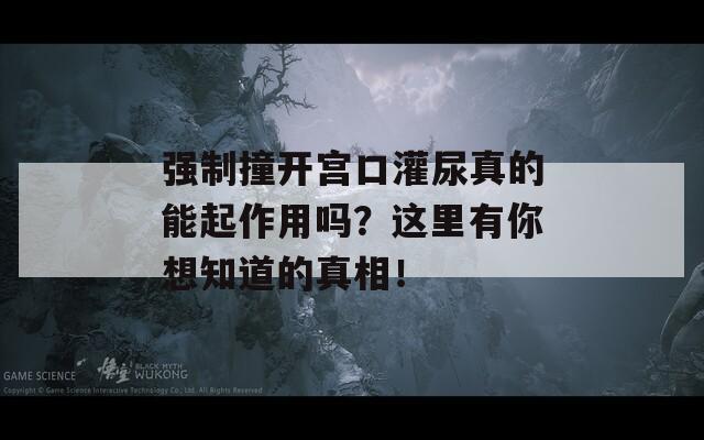 强制撞开宫口灌尿真的能起作用吗？这里有你想知道的真相！