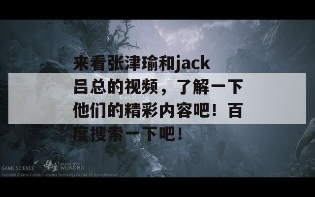 来看张津瑜和jack吕总的视频，了解一下他们的精彩内容吧！百度搜索一下吧！