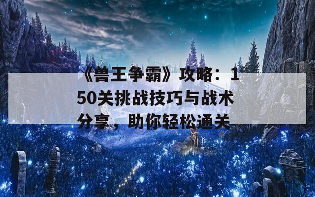 《兽王争霸》攻略：150关挑战技巧与战术分享，助你轻松通关