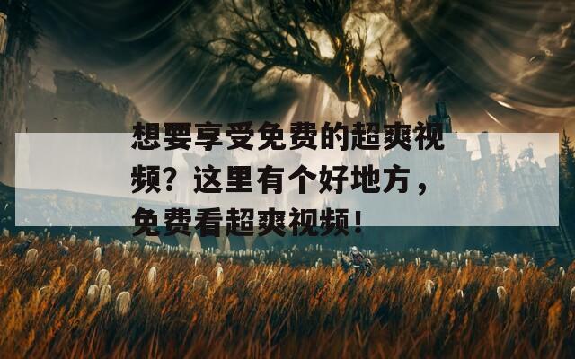 想要享受免费的超爽视频？这里有个好地方，免费看超爽视频！